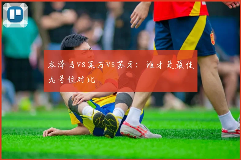 本泽马vs莱万vs苏牙:谁才是最佳九号位对比