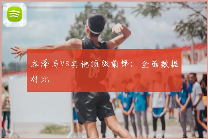 本泽马vs其他顶级前锋：全面数据对比