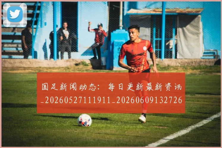国足新闻动态：每日更新最新资讯_20260527111911_20260609132726