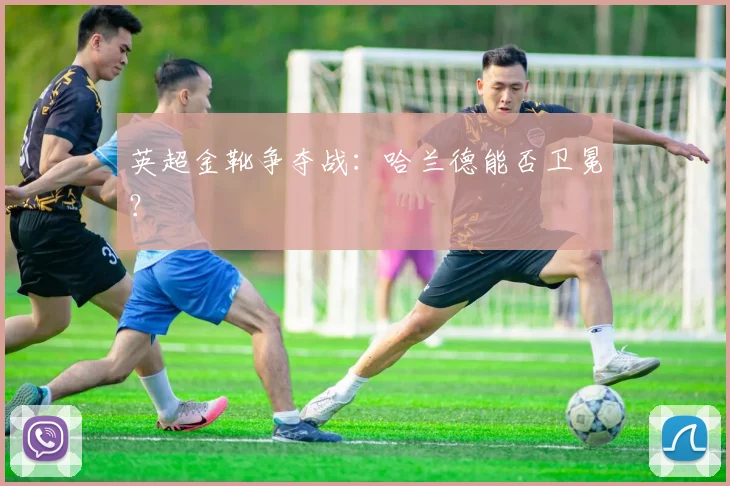 英超金靴争夺战：哈兰德能否卫冕？