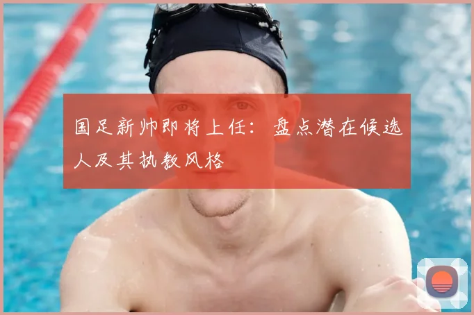 国足新帅即将上任：盘点潜在候选人及其执教风格