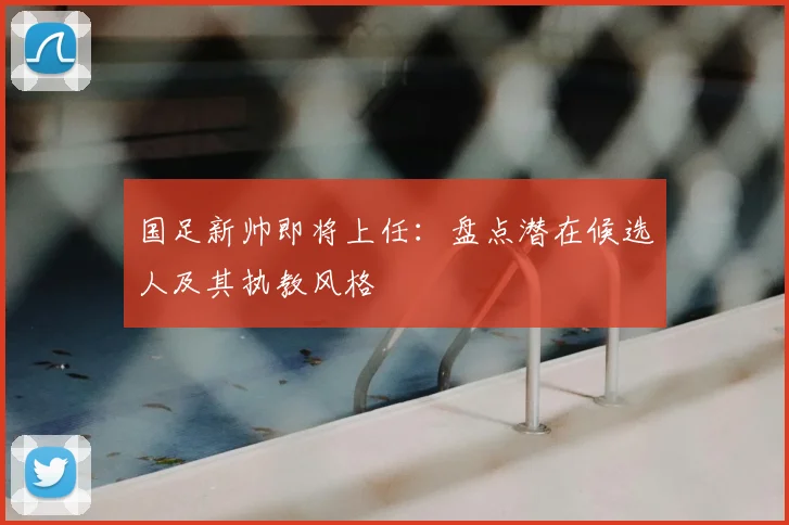 国足新帅即将上任:盘点潜在候选人及其执教风格