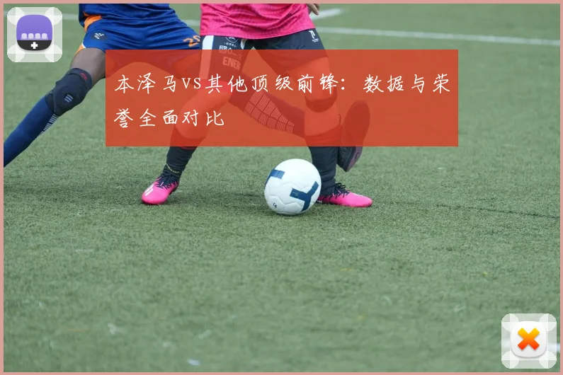 本泽马vs其他顶级前锋：数据与荣誉全面对比
